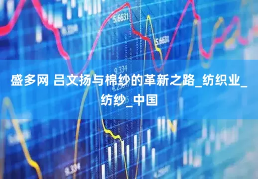 盛多网 吕文扬与棉纱的革新之路_纺织业_纺纱_中国