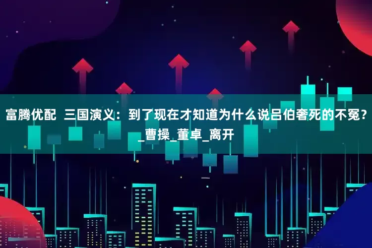 富腾优配  三国演义：到了现在才知道为什么说吕伯奢死的不冤？_曹操_董卓_离开