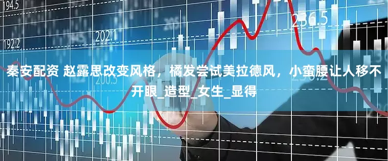 秦安配资 赵露思改变风格，橘发尝试美拉德风，小蛮腰让人移不开眼_造型_女生_显得