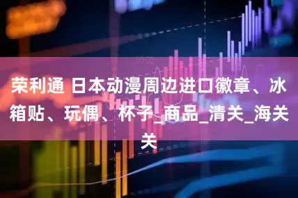 荣利通 日本动漫周边进口徽章、冰箱贴、玩偶、杯子_商品_清关_海关