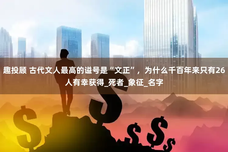 趣投顾 古代文人最高的谥号是“文正”，为什么千百年来只有26人有幸获得_死者_象征_名字