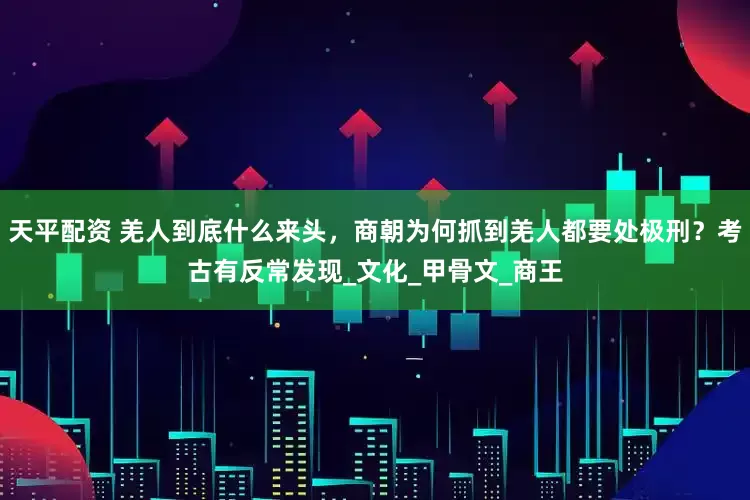 天平配资 羌人到底什么来头，商朝为何抓到羌人都要处极刑？考古有反常发现_文化_甲骨文_商王