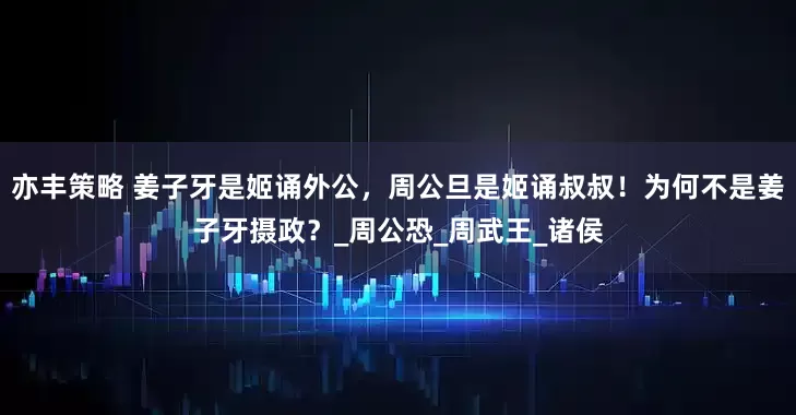 亦丰策略 姜子牙是姬诵外公，周公旦是姬诵叔叔！为何不是姜子牙摄政？_周公恐_周武王_诸侯