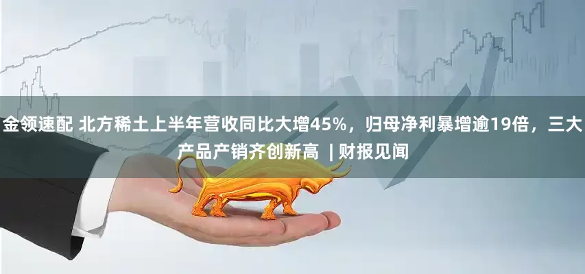 金领速配 北方稀土上半年营收同比大增45%，归母净利暴增逾19倍，三大产品产销齐创新高  | 财报见闻