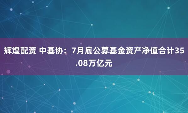 辉煌配资 中基协：7月底公募基金资产净值合计35.08万亿元