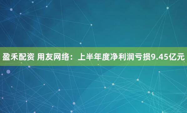 盈禾配资 用友网络：上半年度净利润亏损9.45亿元