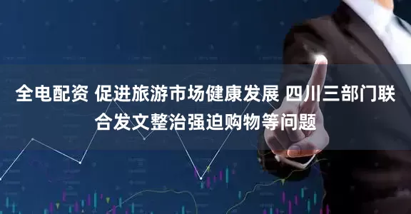 全电配资 促进旅游市场健康发展 四川三部门联合发文整治强迫购物等问题