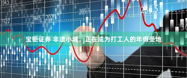宝钜证券 非遗小城，正在成为打工人的年假圣地