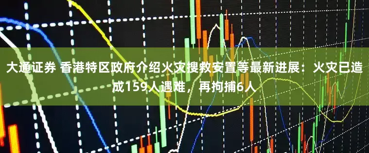 大通证券 香港特区政府介绍火灾搜救安置等最新进展：火灾已造成159人遇难，再拘捕6人