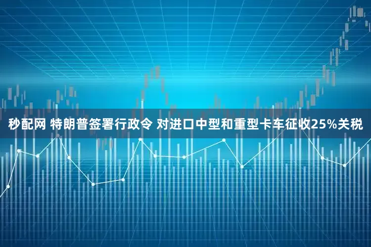 秒配网 特朗普签署行政令 对进口中型和重型卡车征收25%关税