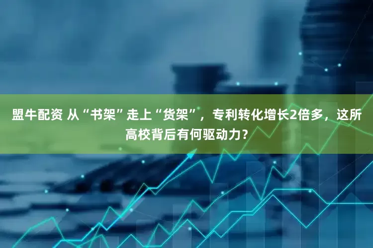 盟牛配资 从“书架”走上“货架”，专利转化增长2倍多，这所高校背后有何驱动力？