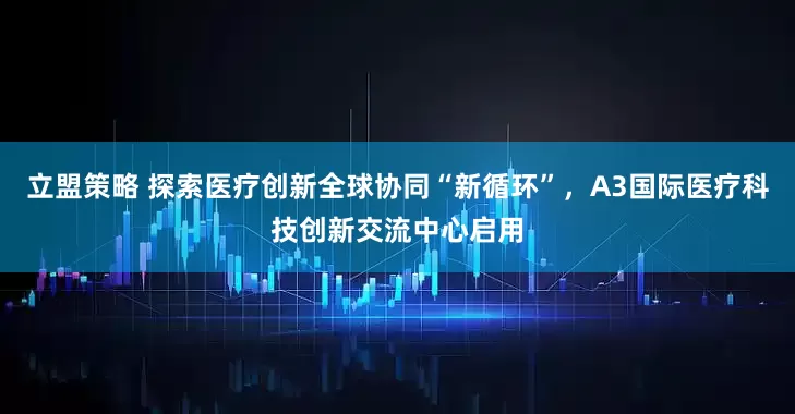 立盟策略 探索医疗创新全球协同“新循环”，A3国际医疗科技创新交流中心启用