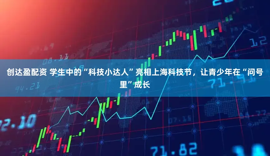 创达盈配资 学生中的“科技小达人”亮相上海科技节，让青少年在“问号里”成长