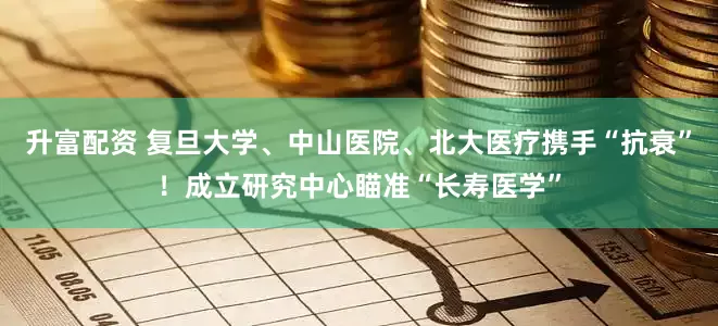 升富配资 复旦大学、中山医院、北大医疗携手“抗衰”！成立研究中心瞄准“长寿医学”