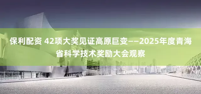保利配资 42项大奖见证高原巨变——2025年度青海省科学技术奖励大会观察
