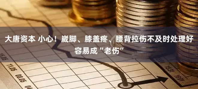 大唐资本 小心！崴脚、膝盖疼、腰背拉伤不及时处理好容易成“老伤”