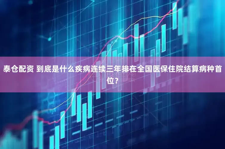 泰仓配资 到底是什么疾病连续三年排在全国医保住院结算病种首位？